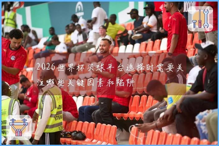 2026世界杯买球平台选择时需要关注哪些关键因素和陷阱